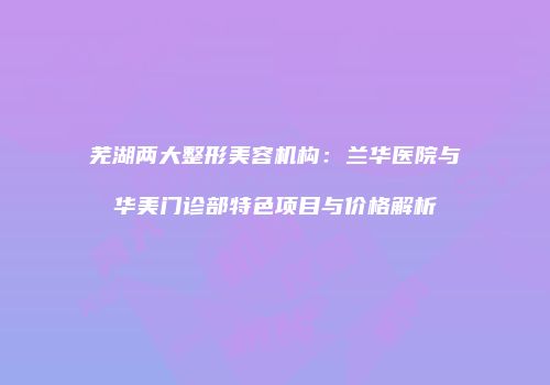 芜湖两大整形美容机构：兰华医院与华美门诊部特色项目与价格解析