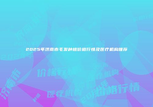 2025年济南市毛发种植价格行情及医疗机构推荐