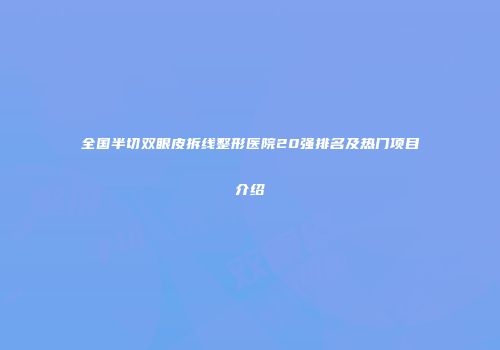 全国半切双眼皮拆线整形医院20强排名及热门项目介绍