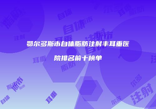 鄂尔多斯市自体脂肪注射丰耳垂医院排名前十榜单