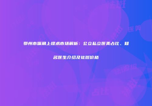 鄂州市嘴角上提术市场解析：公立私立医美占比、知名医生介绍及祛斑价格