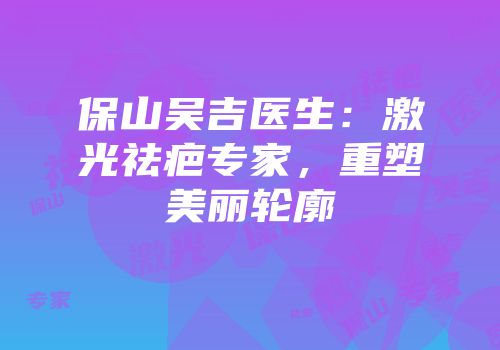 保山吴吉医生：激光祛疤专家，重塑美丽轮廓