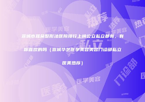 宣城市耳朵整形法医院排行上榜公立私立都有，有你喜欢的吗（宣城华艺医学美容美容门诊部私立医美热荐）