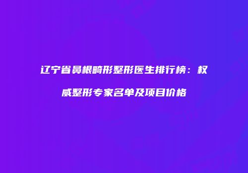辽宁省鼻根畸形整形医生排行榜：权威整形专家名单及项目价格