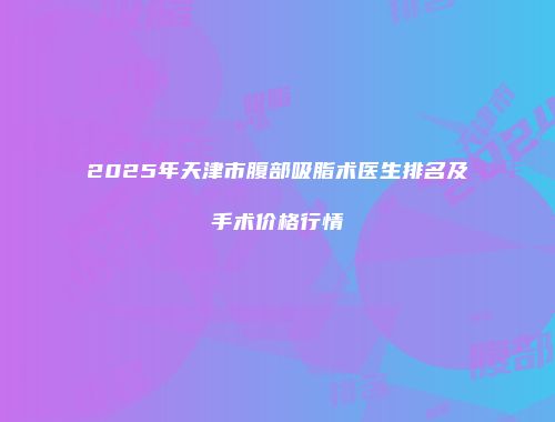 2025年天津市腹部吸脂术医生排名及手术价格行情