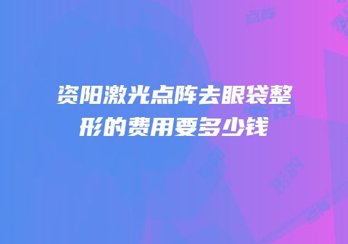 资阳激光点阵去眼袋整形的费用要多少钱