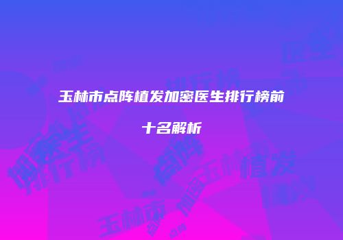 玉林市点阵植发加密医生排行榜前十名解析