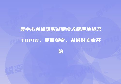 晋中市共振吸脂减肥瘦大腿医生排名TOP10：美丽蜕变，从选对专家开始