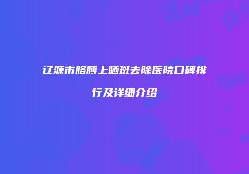 辽源市胳膊上晒斑去除医院口碑排行及详细介绍