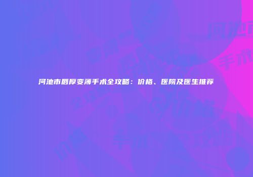 河池市唇厚变薄手术全攻略：价格、医院及医生推荐