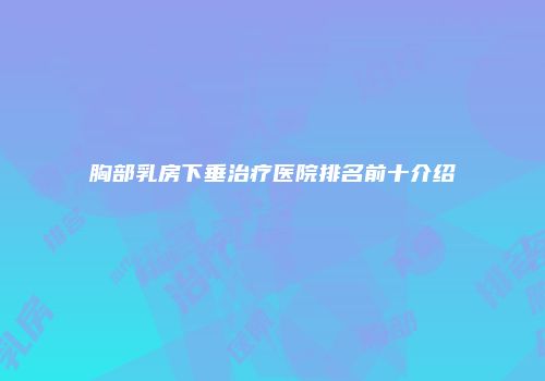 胸部乳房下垂治疗医院排名前十介绍