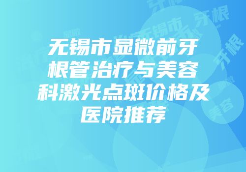无锡市显微前牙根管治疗与美容科激光点斑价格及医院推荐