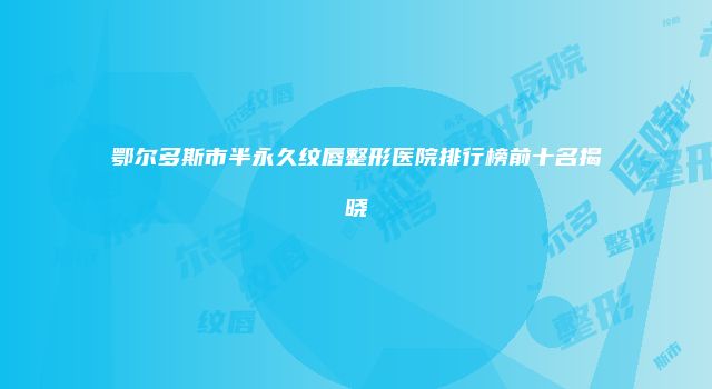 鄂尔多斯市半永久纹唇整形医院排行榜前十名揭晓