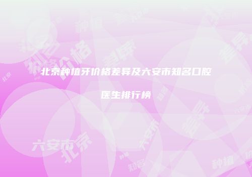 北京种植牙价格差异及六安市知名口腔医生排行榜