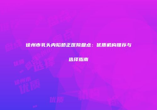 徐州市乳头内陷矫正医院盘点：优质机构推荐与选择指南