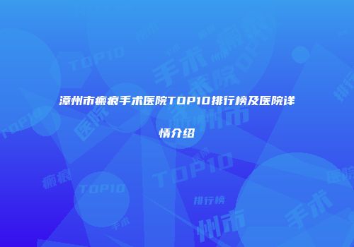 漳州市瘢痕手术医院TOP10排行榜及医院详情介绍