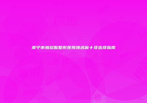 南宁市玻尿酸整形医院排名前十及选择指南