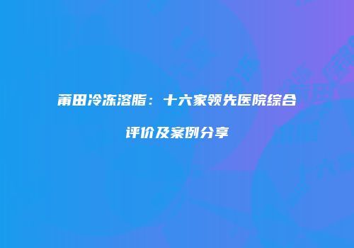 莆田冷冻溶脂：十六家领先医院综合评价及案例分享