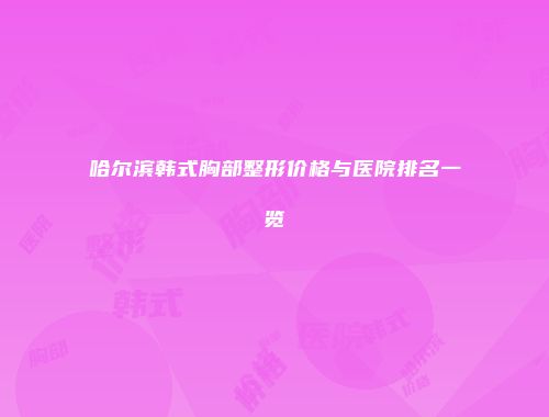 哈尔滨韩式胸部整形价格与医院排名一览