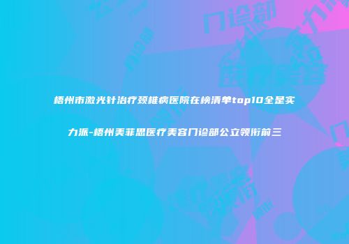 梧州市激光针治疗颈椎病医院在榜清单top10全是实力派-梧州美菲思医疗美容门诊部公立领衔前三