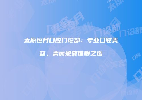 太原恒月口腔门诊部：专业口腔美容，美丽蜕变信赖之选