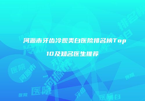 河源市牙齿冷观美白医院排名榜Top10及知名医生推荐