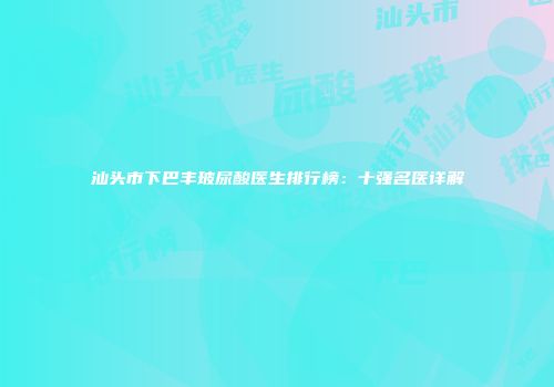 汕头市下巴丰玻尿酸医生排行榜：十强名医详解