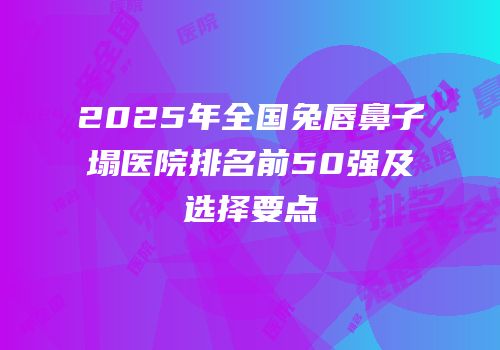 2025年全国兔唇鼻子塌医院排名前50强及选择要点