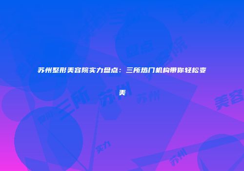 苏州整形美容院实力盘点：三所热门机构带你轻松变美