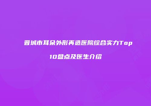 晋城市耳朵外形再造医院综合实力Top10盘点及医生介绍