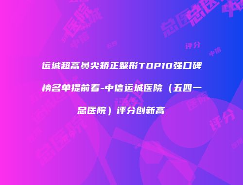 运城超高鼻尖矫正整形TOP10强口碑榜名单提前看-中信运城医院（五四一总医院）评分创新高
