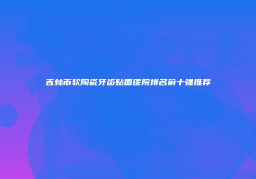 吉林市软陶瓷牙齿贴面医院排名前十强推荐