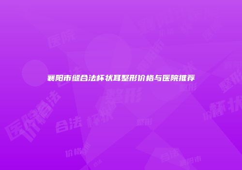 襄阳市缝合法杯状耳整形价格与医院推荐
