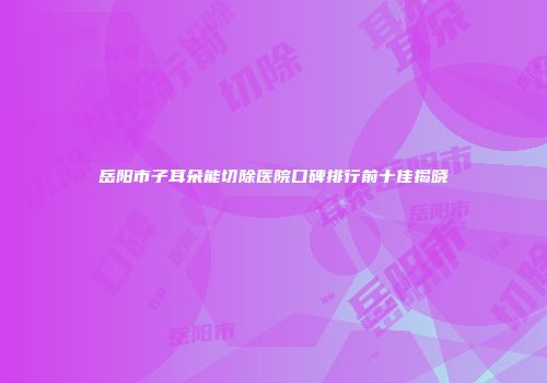 岳阳市子耳朵能切除医院口碑排行前十佳揭晓