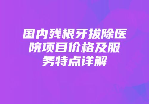 国内残根牙拔除医院项目价格及服务特点详解