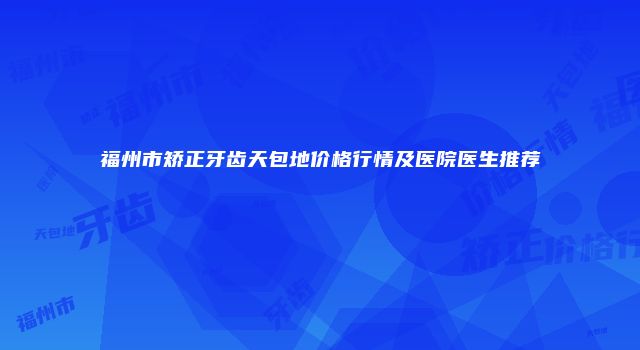 福州市矫正牙齿天包地价格行情及医院医生推荐