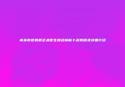 本溪市短鼻矫正术医生排名榜前十名揭晓及详细介绍