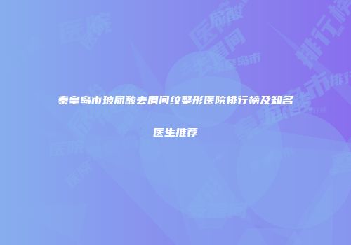 秦皇岛市玻尿酸去眉间纹整形医院排行榜及知名医生推荐
