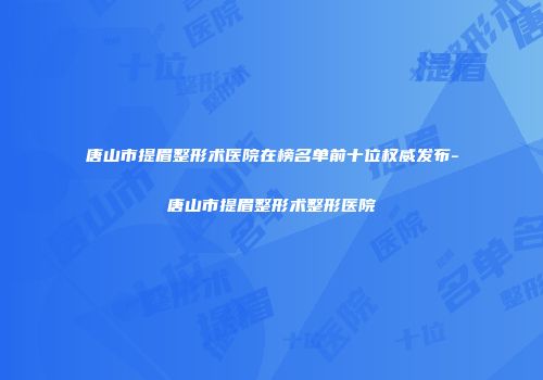 唐山市提眉整形术医院在榜名单前十位权威发布-唐山市提眉整形术整形医院