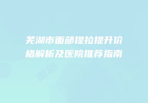 芜湖市面部提拉提升价格解析及医院推荐指南