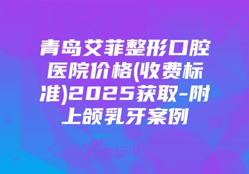 青岛艾菲整形口腔医院价格(收费标准)2025获取-附上颌乳牙案例