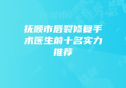 抚顺市唇裂修复手术医生前十名实力推荐