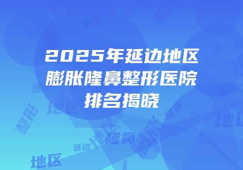 2025年延边地区膨胀隆鼻整形医院排名揭晓