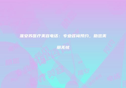 淮安苏医疗美容电话：专业咨询预约，助您美丽无忧