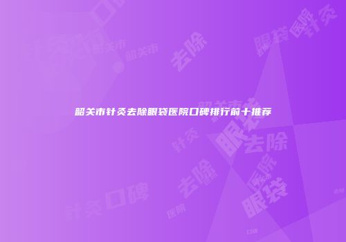 韶关市针灸去除眼袋医院口碑排行前十推荐