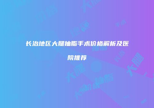 长治地区大腿抽脂手术价格解析及医院推荐