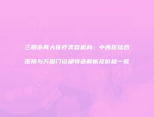 三明市两大医疗美容机构：中西医结合医院与万国门诊部特色解析及价格一览