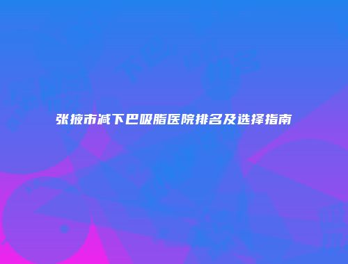 张掖市减下巴吸脂医院排名及选择指南