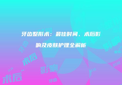 牙齿整形术：最佳时间、术后影响及皮肤护理全解析