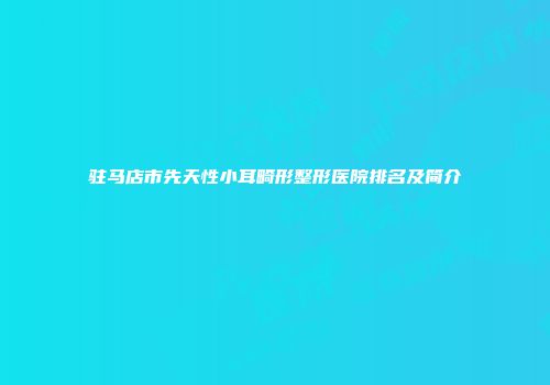 驻马店市先天性小耳畸形整形医院排名及简介